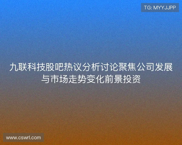九联科技股吧热议分析讨论聚焦公司发展与市场走势变化前景投资
